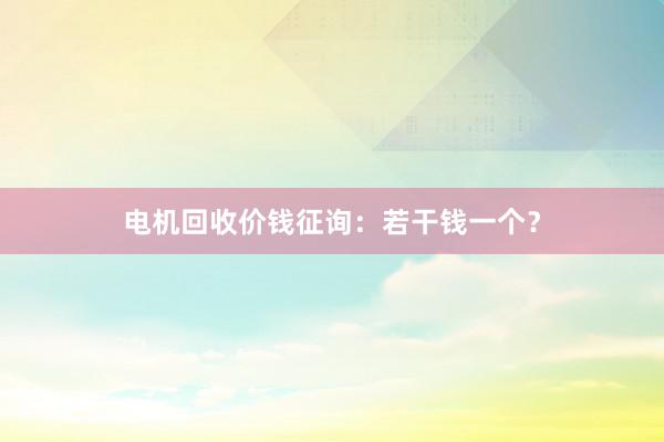 电机回收价钱征询：若干钱一个？