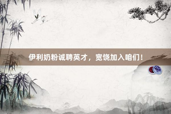 伊利奶粉诚聘英才，宽饶加入咱们！