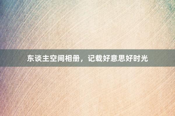 东谈主空间相册，记载好意思好时光