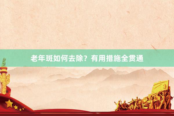 老年斑如何去除？有用措施全贯通